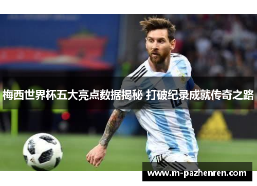 梅西世界杯五大亮点数据揭秘 打破纪录成就传奇之路