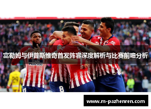 富勒姆与伊普斯维奇首发阵容深度解析与比赛前瞻分析