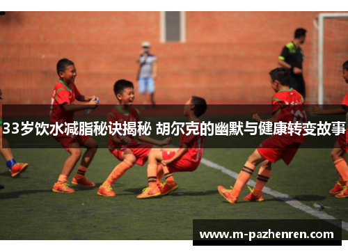 33岁饮水减脂秘诀揭秘 胡尔克的幽默与健康转变故事