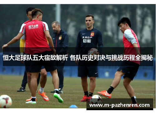 恒大足球队五大宿敌解析 各队历史对决与挑战历程全揭秘