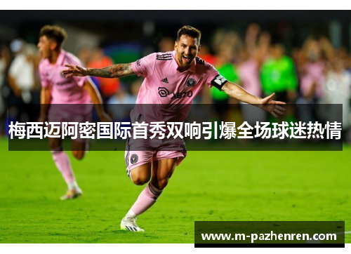 梅西迈阿密国际首秀双响引爆全场球迷热情